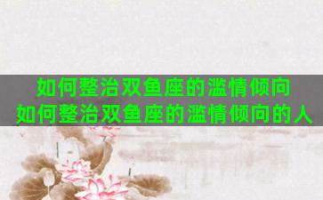 如何整治双鱼座的滥情倾向 如何整治双鱼座的滥情倾向的人